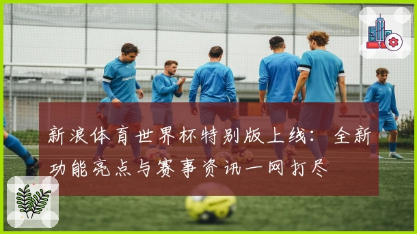 新浪体育世界杯特别版上线：全新功能亮点与赛事资讯一网打尽