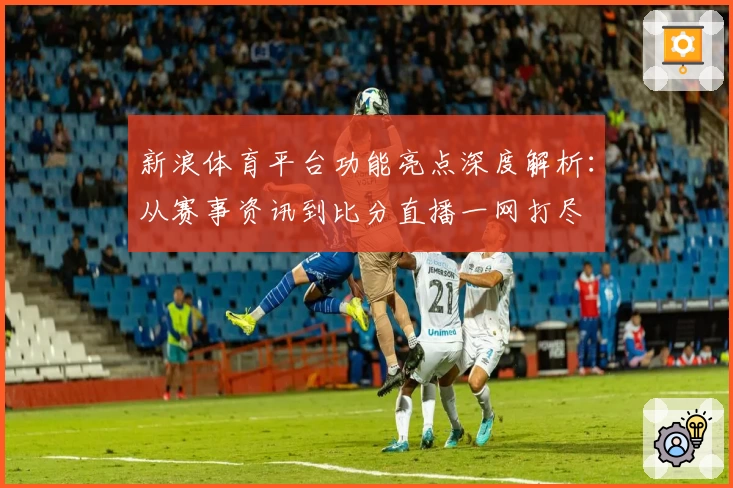 新浪体育平台功能亮点深度解析：从赛事资讯到比分直播一网打尽