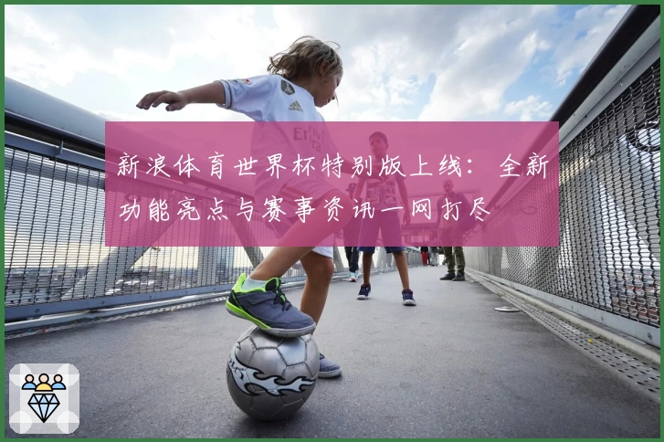 新浪体育世界杯特别版上线：全新功能亮点与赛事资讯一网打尽