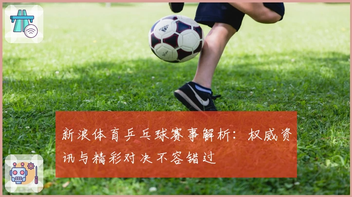 新浪体育乒乓球赛事解析：权威资讯与精彩对决不容错过