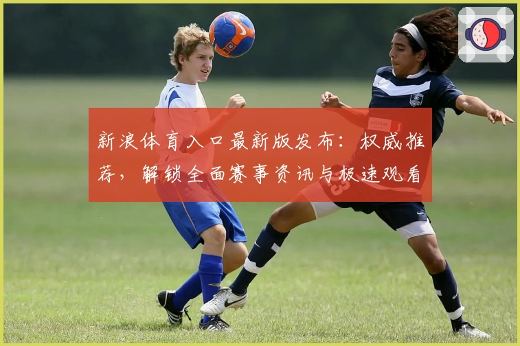 新浪体育入口最新版发布：权威推荐，解锁全面赛事资讯与极速观看体验
