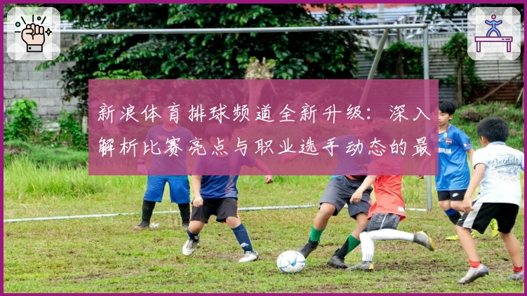 新浪体育排球频道全新升级：深入解析比赛亮点与职业选手动态的最佳入口