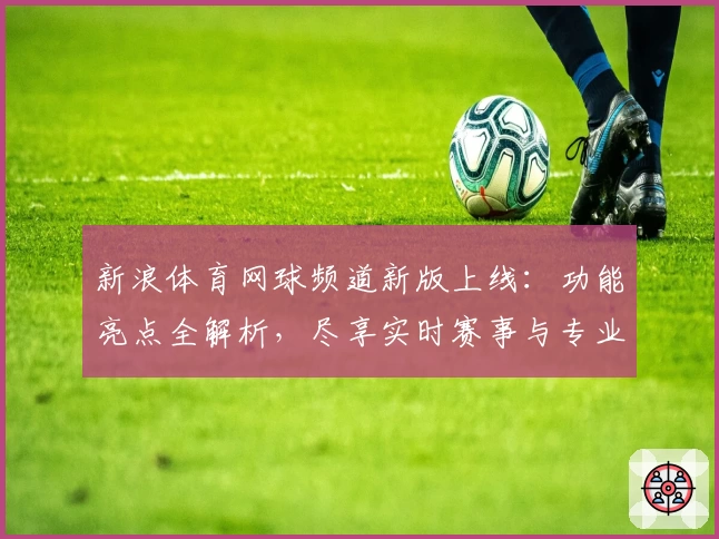 新浪体育网球频道新版上线：功能亮点全解析，尽享实时赛事与专业资讯