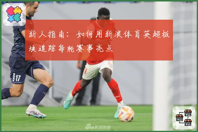 新人指南：如何用新浪体育英超板块追踪每轮赛事亮点