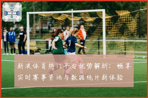 新浪体育热门平台优势解析：畅享实时赛事资讯与数据统计新体验