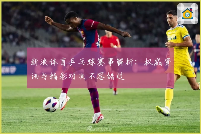 新浪体育乒乓球赛事解析：权威资讯与精彩对决不容错过