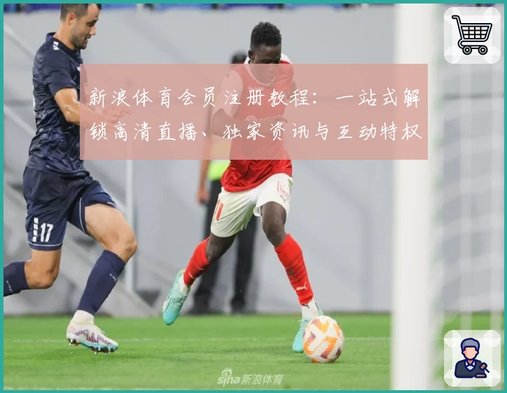 新浪体育会员注册教程：一站式解锁高清直播、独家资讯与互动特权新体验