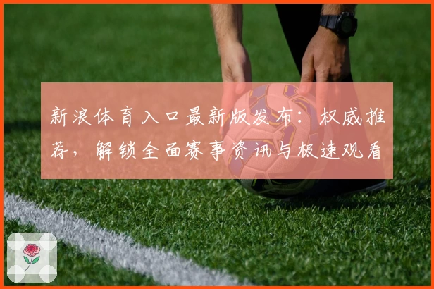 新浪体育入口最新版发布：权威推荐，解锁全面赛事资讯与极速观看体验