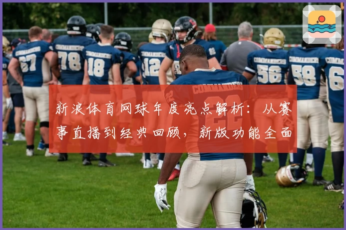 新浪体育网球年度亮点解析：从赛事直播到经典回顾，新版功能全面优化