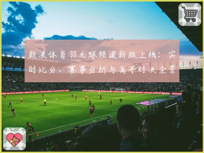 新浪体育羽毛球频道新版上线：实时比分、赛事分析与高手对决全景呈现