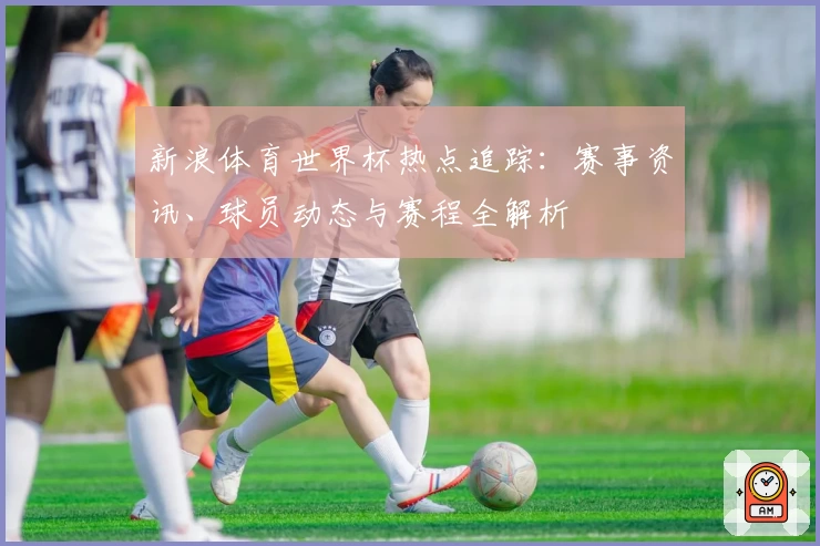 新浪体育世界杯热点追踪：赛事资讯、球员动态与赛程全解析
