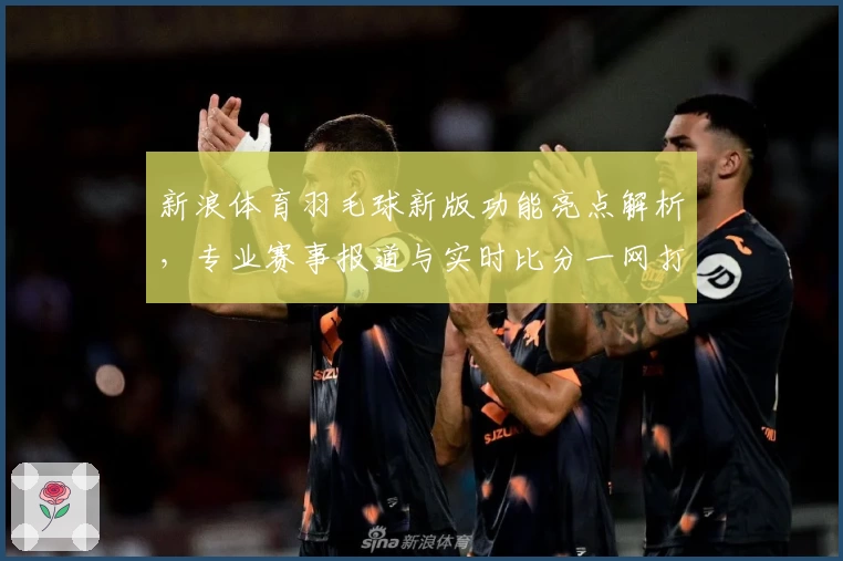 新浪体育羽毛球新版功能亮点解析，专业赛事报道与实时比分一网打尽