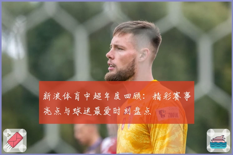 新浪体育中超年度回顾：精彩赛事亮点与球迷最爱时刻盘点