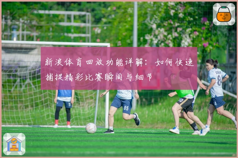 新浪体育回放功能详解:如何快速捕捉精彩比赛瞬间与细节
