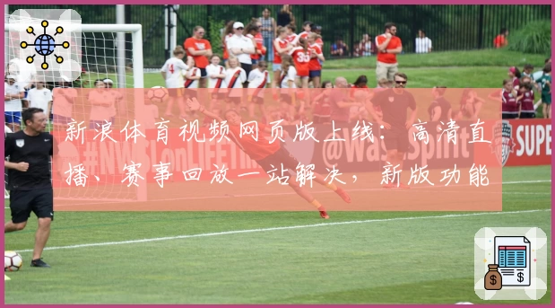新浪体育视频网页版上线：高清直播、赛事回放一站解决，新版功能带你畅享巅峰体验