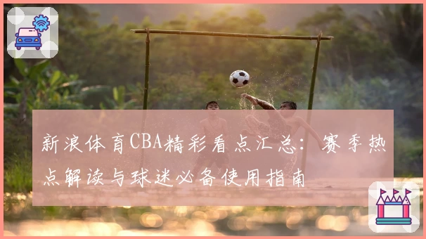 新浪体育CBA精彩看点汇总：赛季热点解读与球迷必备使用指南
