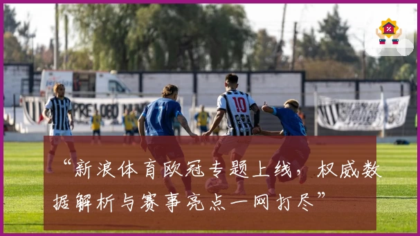 “新浪体育欧冠专题上线，权威数据解析与赛事亮点一网打尽”